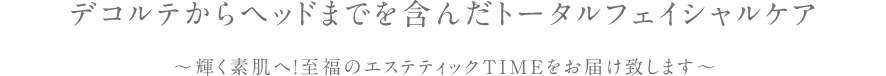 デコルテからヘッドまでを含んだトータルフェイシャルケア ~輝く素肌へ!至福のエステティックTIMEをお届け致します~